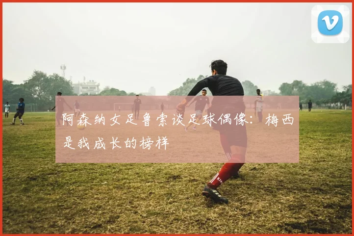 阿森纳女足鲁索谈足球偶像：梅西是我成长的榜样