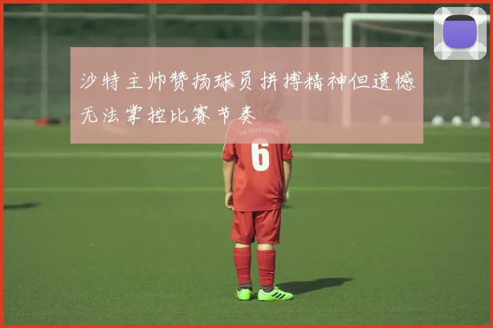 沙特主帅赞扬球员拼搏精神但遗憾无法掌控比赛节奏