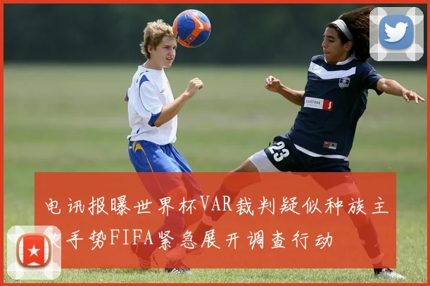 电讯报曝世界杯VAR裁判疑似种族主义手势FIFA紧急展开调查行动