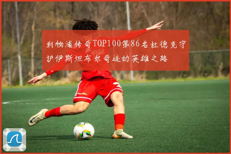 利物浦传奇TOP100第86名杜德克守护伊斯坦布尔奇迹的英雄之路