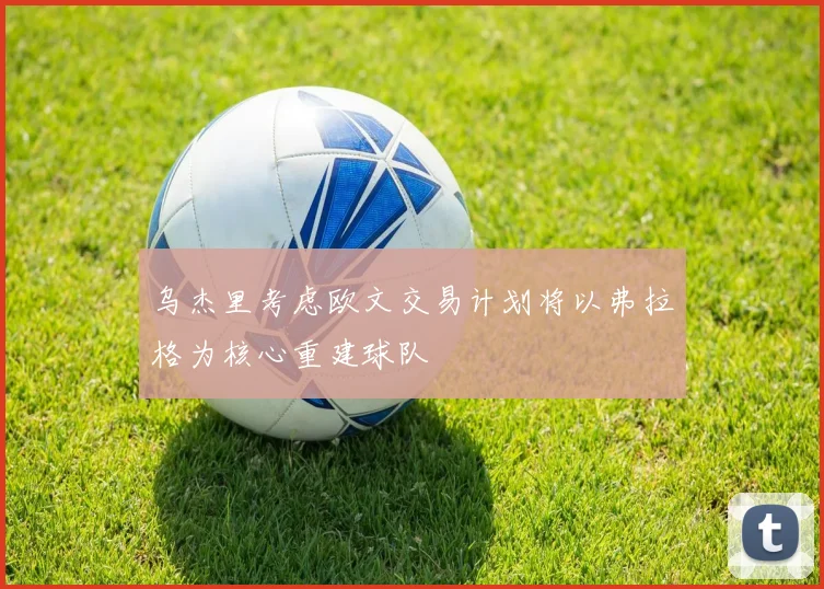 乌杰里考虑欧文交易计划将以弗拉格为核心重建球队