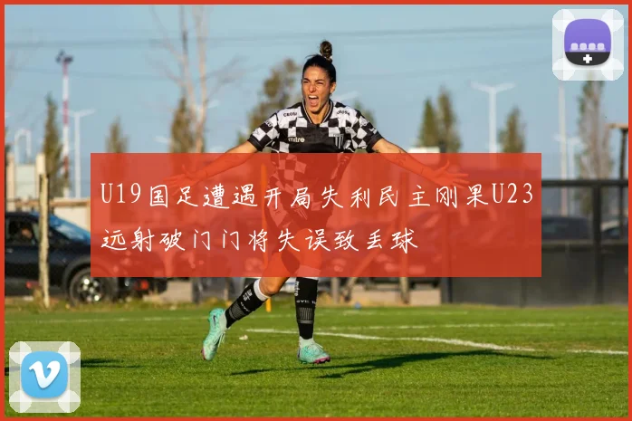 U19国足遭遇开局失利民主刚果U23远射破门门将失误致丢球