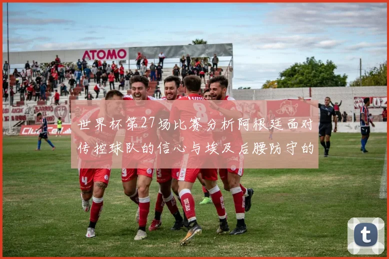 世界杯第27场比赛分析阿根廷面对传控球队的信心与埃及后腰防守的隐患