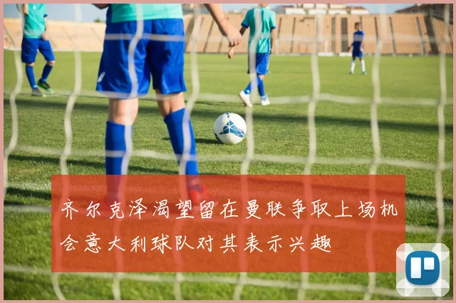 齐尔克泽渴望留在曼联争取上场机会意大利球队对其表示兴趣