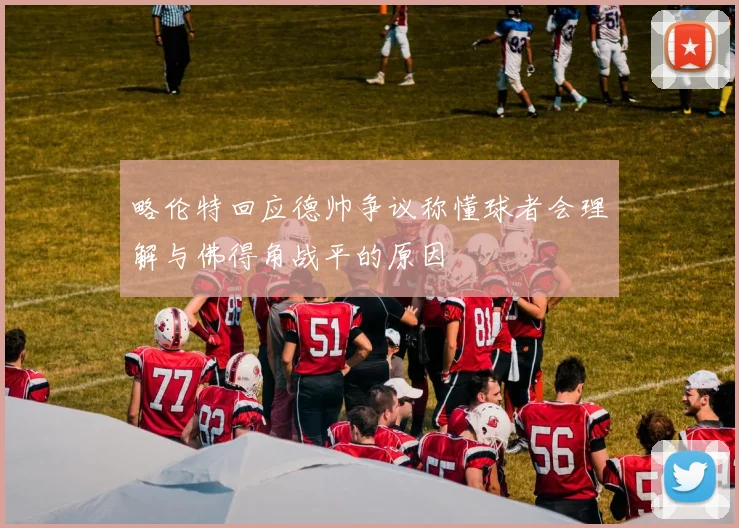 略伦特回应德帅争议称懂球者会理解与佛得角战平的原因
