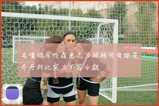名嘴称布伦森意志力超越传奇球星乔丹科比实力不容小觑