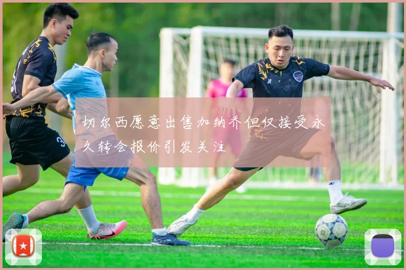 切尔西愿意出售加纳乔但仅接受永久转会报价引发关注
