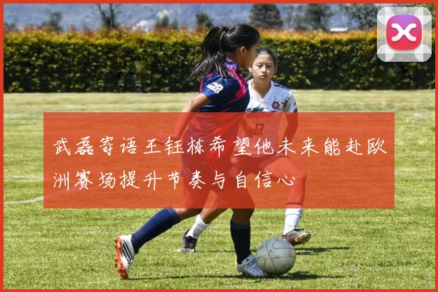 武磊寄语王钰栋希望他未来能赴欧洲赛场提升节奏与自信心