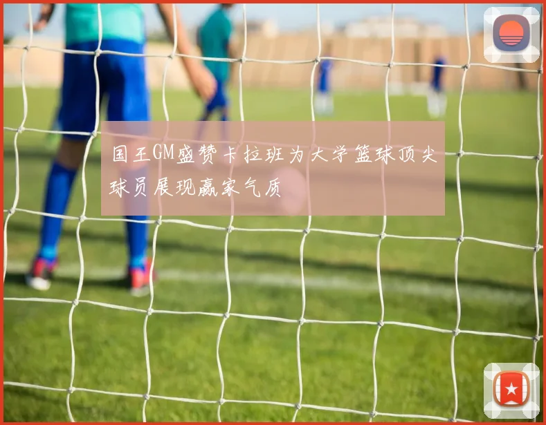 国王GM盛赞卡拉班为大学篮球顶尖球员展现赢家气质