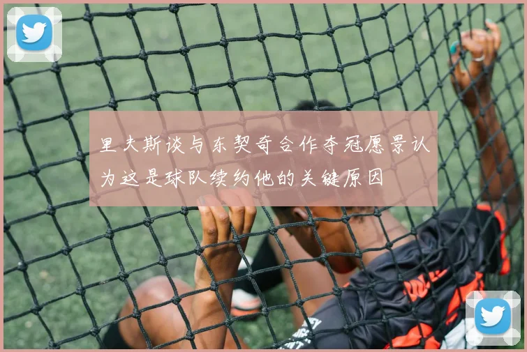 里夫斯谈与东契奇合作夺冠愿景认为这是球队续约他的关键原因