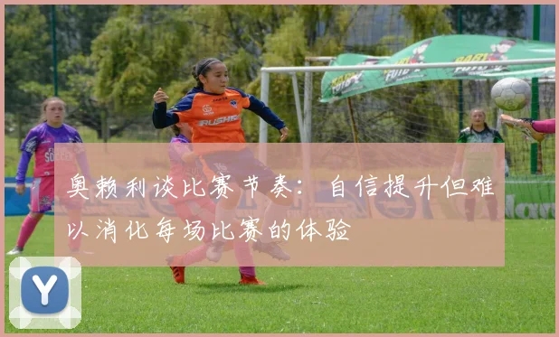 奥赖利谈比赛节奏：自信提升但难以消化每场比赛的体验