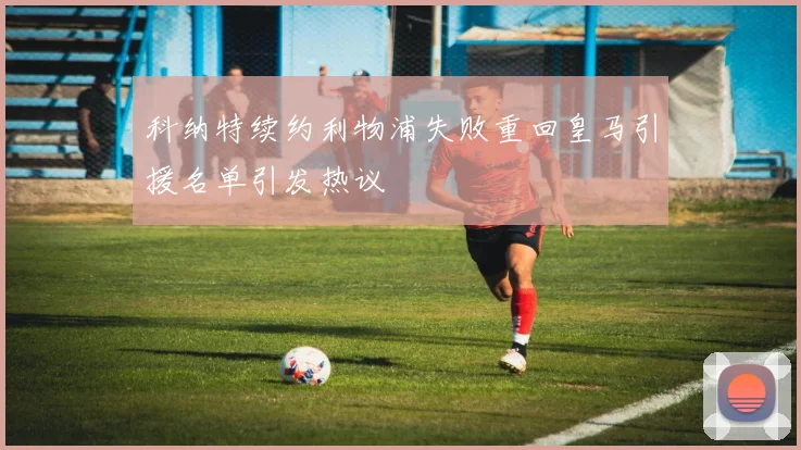 科纳特续约利物浦失败重回皇马引援名单引发热议