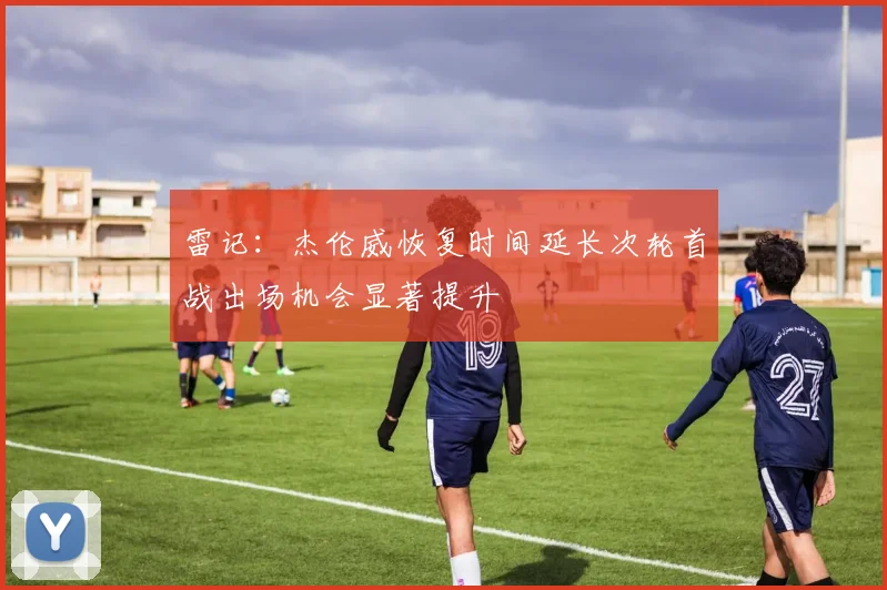 雷记：杰伦威恢复时间延长次轮首战出场机会显著提升