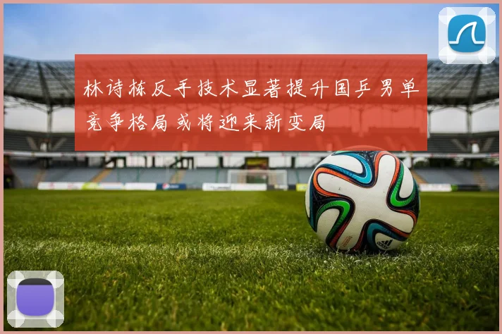 林诗栋反手技术显著提升国乒男单竞争格局或将迎来新变局