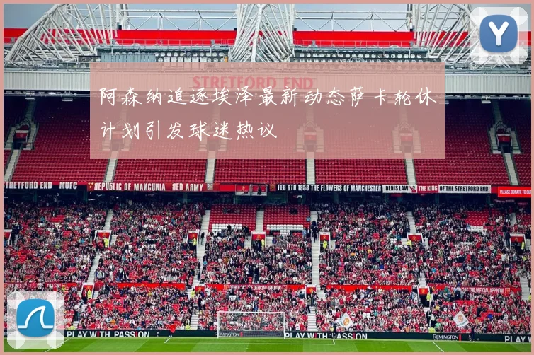 阿森纳追逐埃泽最新动态萨卡轮休计划引发球迷热议