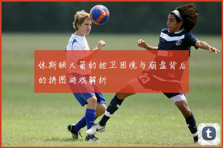 休斯顿火箭的控卫困境与崩盘背后的拼图游戏解析
