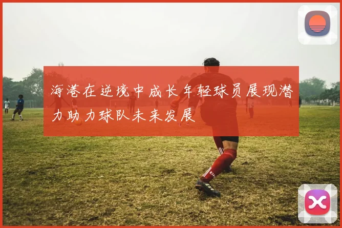 海港在逆境中成长年轻球员展现潜力助力球队未来发展