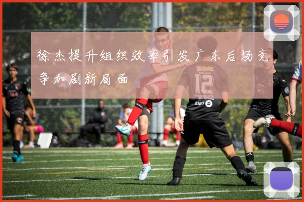 徐杰提升组织效率引发广东后场竞争加剧新局面
