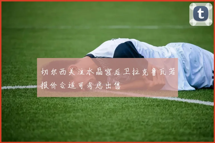切尔西关注水晶宫后卫拉克鲁瓦若报价合适可考虑出售