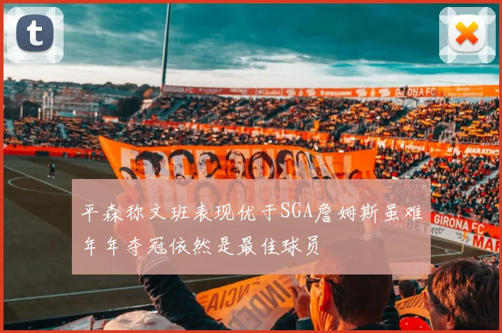 平森称文班表现优于SGA詹姆斯虽难年年夺冠依然是最佳球员