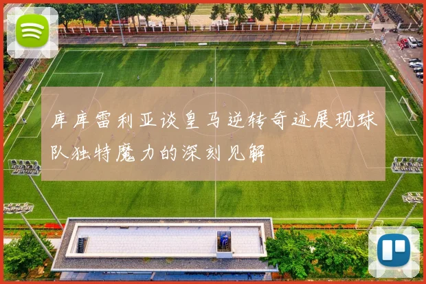 库库雷利亚谈皇马逆转奇迹展现球队独特魔力的深刻见解