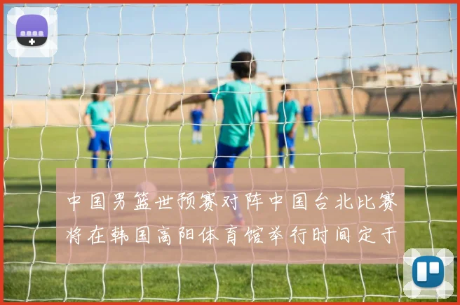中国男篮世预赛对阵中国台北比赛将在韩国高阳体育馆举行时间定于7月6日