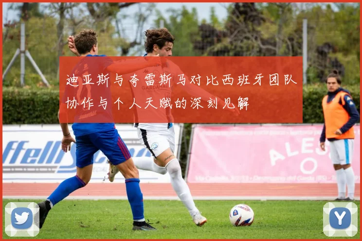 迪亚斯与夸雷斯马对比西班牙团队协作与个人天赋的深刻见解