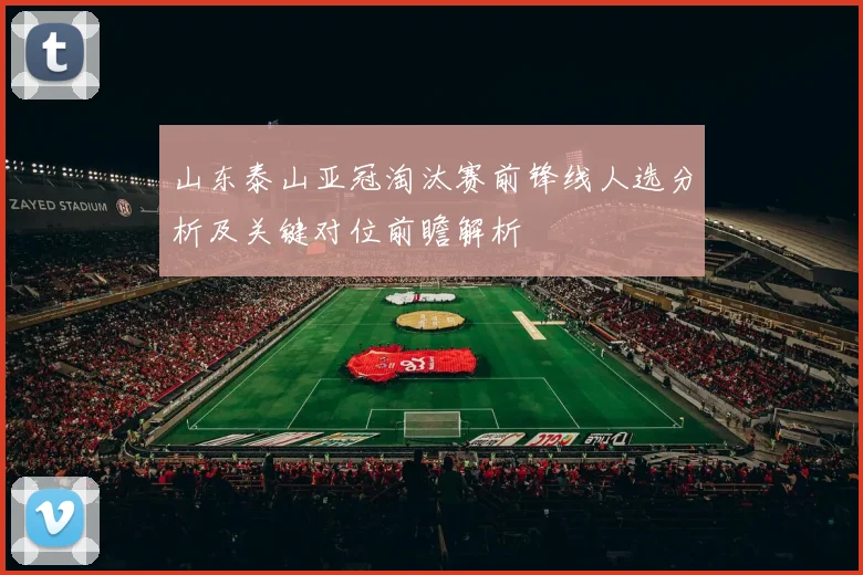 山东泰山亚冠淘汰赛前锋线人选分析及关键对位前瞻解析