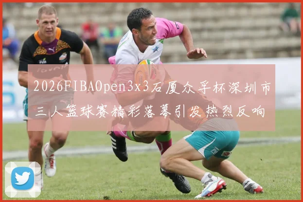 2026FIBAOpen3x3石厦众孚杯深圳市三人篮球赛精彩落幕引发热烈反响