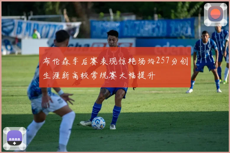 布伦森季后赛表现惊艳场均257分创生涯新高较常规赛大幅提升