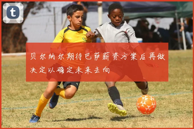 贝尔纳尔期待巴萨薪资方案后再做决定以确定未来去向
